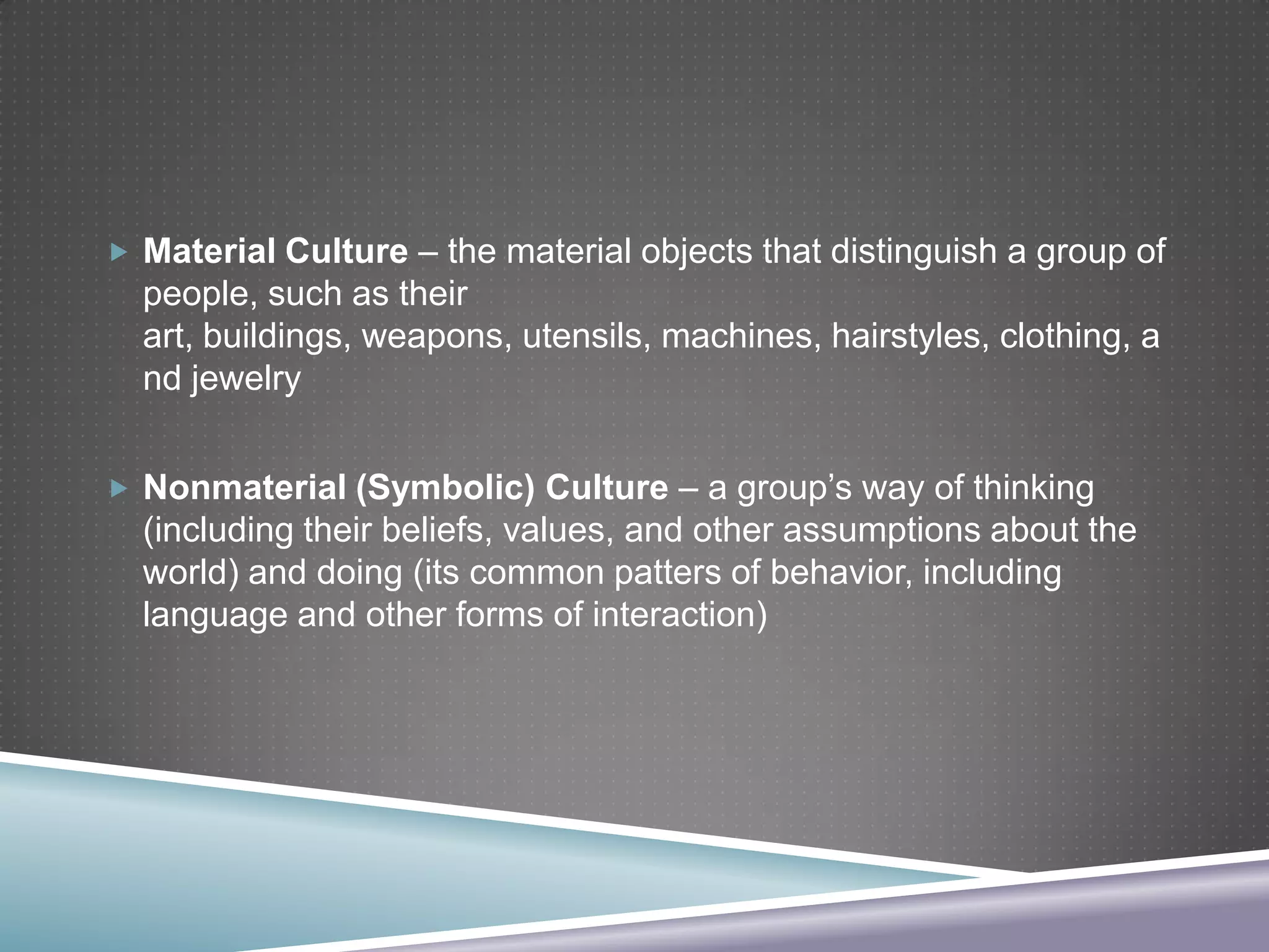  Material Culture – the material objects that distinguish a group of

people, such as their
art, buildings, weapons, utensils, machines, hairstyles, clothing, a
nd jewelry
 Nonmaterial (Symbolic) Culture – a group’s way of thinking

(including their beliefs, values, and other assumptions about the
world) and doing (its common patters of behavior, including
language and other forms of interaction)

 