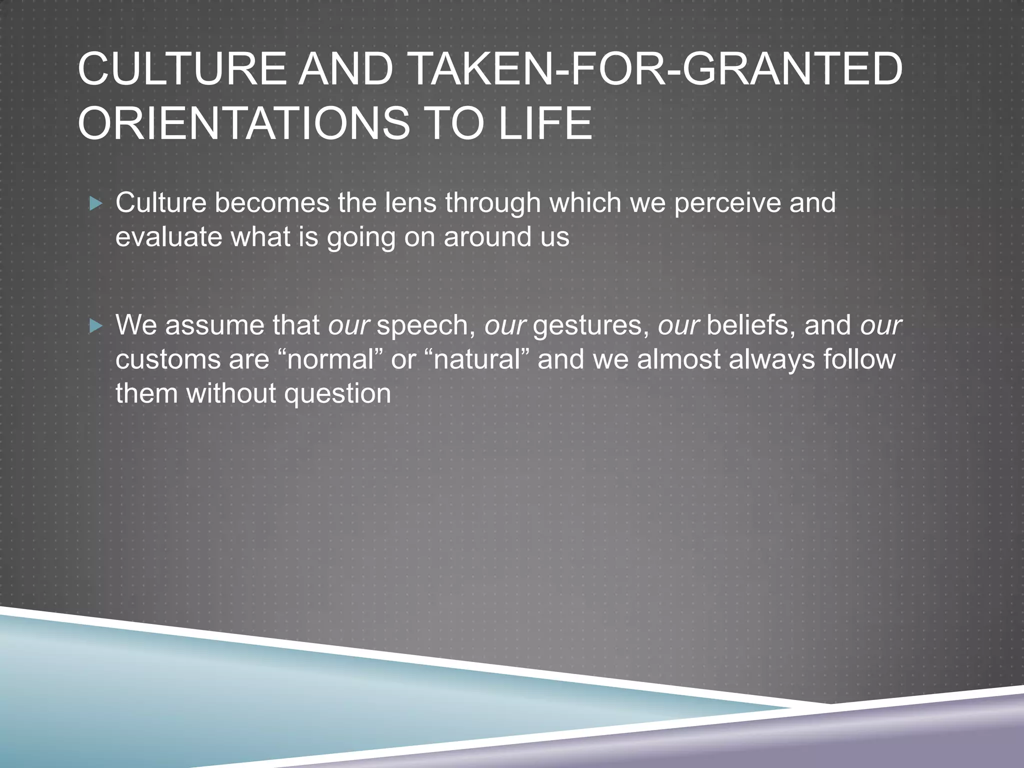 CULTURE AND TAKEN-FOR-GRANTED
ORIENTATIONS TO LIFE
 Culture becomes the lens through which we perceive and

evaluate what is going on around us
 We assume that our speech, our gestures, our beliefs, and our

customs are “normal” or “natural” and we almost always follow
them without question

 