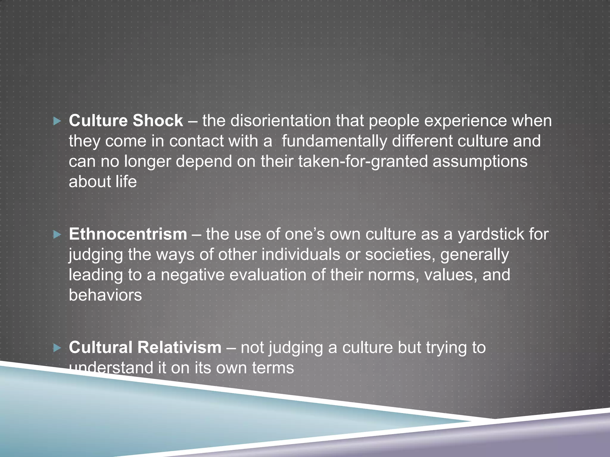  Culture Shock – the disorientation that people experience when

they come in contact with a fundamentally different culture and
can no longer depend on their taken-for-granted assumptions
about life
 Ethnocentrism – the use of one’s own culture as a yardstick for

judging the ways of other individuals or societies, generally
leading to a negative evaluation of their norms, values, and
behaviors
 Cultural Relativism – not judging a culture but trying to

understand it on its own terms

 