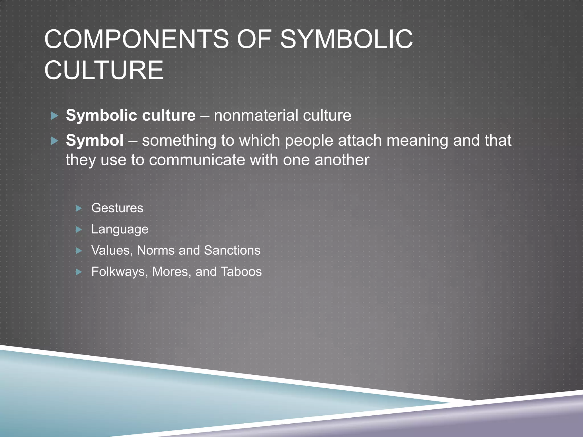 COMPONENTS OF SYMBOLIC
CULTURE
 Symbolic culture – nonmaterial culture
 Symbol – something to which people attach meaning and that

they use to communicate with one another
 Gestures
 Language
 Values, Norms and Sanctions
 Folkways, Mores, and Taboos

 