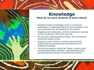 Knowledge
What do we want students to know about?
• Students explore knowledge which is of genuine
importance in understanding the human condition and
has significance for all students of all cultures.
• Engaging and challenging, and the potential to actively
involve students in their own learning.
• All-inclusive understanding of ideas, not restricted to
traditional subject areas.
• Acquiring a set of skills in context and exploring
content which transcends the boundaries of the
traditional subjects.
• The driving question should be “What is really worth
knowing that allows students’ understanding of the
transdisciplinary themes to develop and evolve?”
 