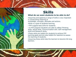 Skills
What do we want students to be able to do?
•Acquiring and applying a range of skills is very important
in constructing meaning of
knowledge, concepts, attitudes and actions.
•Skills is a goal of students learning.
• PYP suggest best skills for students.
• In PYP program Students are able to reflect Thinking
skills, Social skills, Communication skill. Self management
skills and Research skills.
•These skills are helpful for students to achieve PYP
learning goals and are also helpful for teachers to assess
the learning of students.
•Acquiring these skills help the learners to become life long
learners.
 