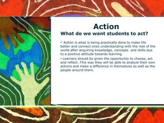 Action
What do we want students to act?
•' Action is what is being practically done to make life
better and connect ones understanding with the rest of the
world after acquiring knowledge, concepts and skills due
to a positive attitude towards learning.
• Learners should be given the opportunity to choose, act
and reflect .This way they will be able to analyze their own
actions and make a difference in themselves as well as the
people around them.
 
