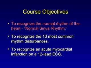 Course Objectives
• To recognize the normal rhythm of the
heart - “Normal Sinus Rhythm.”
• To recognize the 13 most common
rhythm disturbances.
• To recognize an acute myocardial
infarction on a 12-lead ECG.
 