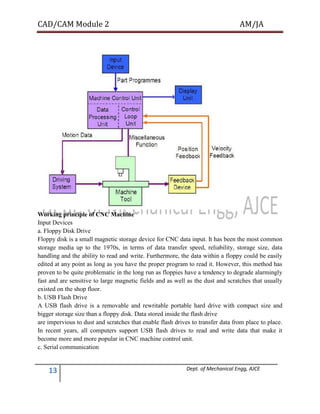 CAD/CAM Module 2 AM/JA
13 Dept. of Mechanical Engg, AJCE
Working principle of CNC Machine
Input Devices
a. Floppy Disk Drive
Floppy disk is a small magnetic storage device for CNC data input. It has been the most common
storage media up to the 1970s, in terms of data transfer speed, reliability, storage size, data
handling and the ability to read and write. Furthermore, the data within a floppy could be easily
edited at any point as long as you have the proper program to read it. However, this method has
proven to be quite problematic in the long run as floppies have a tendency to degrade alarmingly
fast and are sensitive to large magnetic fields and as well as the dust and scratches that usually
existed on the shop floor.
b. USB Flash Drive
A USB flash drive is a removable and rewritable portable hard drive with compact size and
bigger storage size than a floppy disk. Data stored inside the flash drive
are impervious to dust and scratches that enable flash drives to transfer data from place to place.
In recent years, all computers support USB flash drives to read and write data that make it
become more and more popular in CNC machine control unit.
c. Serial communication
 