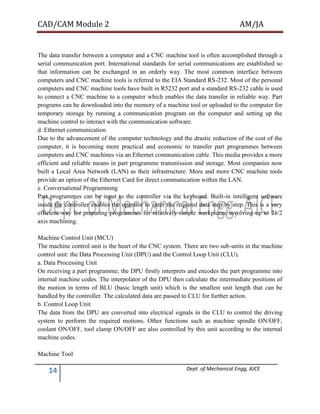 CAD/CAM Module 2 AM/JA
14 Dept. of Mechanical Engg, AJCE
The data transfer between a computer and a CNC machine tool is often accomplished through a
serial communication port. International standards for serial communications are established so
that information can be exchanged in an orderly way. The most common interface between
computers and CNC machine tools is referred to the EIA Standard RS-232. Most of the personal
computers and CNC machine tools have built in R5232 port and a standard RS-232 cable is used
to connect a CNC machine to a computer which enables the data transfer in reliable way. Part
programs can be downloaded into the memory of a machine tool or uploaded to the computer for
temporary storage by running a communication program on the computer and setting up the
machine control to interact with the communication software.
d. Ethernet communication
Due to the advancement of the computer technology and the drastic reduction of the cost of the
computer, it is becoming more practical and economic to transfer part programmes between
computers and CNC machines via an Ethernet communication cable. This media provides a more
efficient and reliable means in part programme transmission and storage. Most companies now
built a Local Area Network (LAN) as their infrastructure. More and more CNC machine tools
provide an option of the Ethernet Card for direct communication within the LAN.
e. Conversational Programming
Part programmes can be input to the controller via the keyboard. Built-in intelligent software
inside the controller enables the operator to enter the required data step by step. This is a very
efficient way for preparing programmes for relatively simple workpieces involving up to 21/2
axis machining.
Machine Control Unit (MCU)
The machine control unit is the heart of the CNC system. There are two sub-units in the machine
control unit: the Data Processing Unit (DPU) and the Control Loop Unit (CLU).
a. Data Processing Unit
On receiving a part programme, the DPU firstly interprets and encodes the part programme into
internal machine codes. The interpolator of the DPU then calculate the intermediate positions of
the motion in terms of BLU (basic length unit) which is the smallest unit length that can be
handled by the controller. The calculated data are passed to CLU for further action.
b. Control Loop Unit
The data from the DPU are converted into electrical signals in the CLU to control the driving
system to perform the required motions. Other functions such as machine spindle ON/OFF,
coolant ON/OFF, tool clamp ON/OFF are also controlled by this unit according to the internal
machine codes.
Machine Tool
 