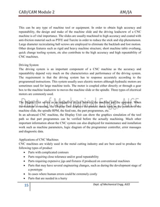 CAD/CAM Module 2 AM/JA
15 Dept. of Mechanical Engg, AJCE
This can be any type of machine tool or equipment. In order to obtain high accuracy and
repeatability, the design and make of the machine slide and the driving leadscrew of a CNC
machine is of vital importance. The slides are usually machined to high accuracy and coated with
anti-friction material such as PTFE and Turcite in order to reduce the stick and slip phenomenon.
Large diameter recirculating ball screws are employed to eliminate the backlash and lost motion.
Other design features such as rigid and heavy machine structure; short machine table overhang,
quick change tooling system, etc also contribute to the high accuracy and high repeatability of
CNC machines.
Driving System
The driving system is an important component of a CNC machine as the accuracy and
repeatability depend very much on the characteristics and performance of the driving system.
The requirement is that the driving system has to response accurately according to the
programmed instructions. This system usually uses electric motors although hydraulic motors are
sometimes used for large machine tools. The motor is coupled either directly or through a gear
box to the machine leadscrew to moves the machine slide or the spindle. Three types of electrical
motors are commonly used.
The Display Unit serves as an interactive device between the machine and the operator. When
the machine is running, the Display Unit displays the present status such as the position of the
machine slide, the spindle RPM, the feed rate, the part programmes, etc.
In an advanced CNC machine, the Display Unit can show the graphics simulation of the tool
path so that part programmes can be verified before the actually machining. Much other
important information about the CNC system can also displayed for maintenance and installation
work such as machine parameters, logic diagram of the programmer controller, error massages
and diagnostic data.
Applications of CNC Machines
CNC machines are widely used in the metal cutting industry and are best used to produce the
following types of product
 Parts with complicated contours
 Parts requiring close tolerance and/or good repeatability
 Parts requiring expensive jigs and fixtures if produced on conventional machines
 Parts that may have several engineering changes, such as during the development stage of
a prototype
 In cases where human errors could be extremely costly
 Parts that are needed in a hurry
 