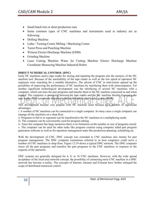 CAD/CAM Module 2 AM/JA
16 Dept. of Mechanical Engg, AJCE
 Small batch lots or short production runs
 Some common types of CNC machines and instruments used in industry are as
following:
 Drilling Machine
 Lathe / Turning Centre Milling / Machining Centre
 Turret Press and Punching Machine
 Wirecut Electro Discharge Machine (EDM)
 Grinding Machine
 Laser Cutting Machine Water Jet Cutting Machine Electro Discharge Machine
Coordinate Measuring Machine Industrial Robot
DIRECT NUMERICAL CONTROL (DNC)
Early NC machines used a tape reader for storing and inputting the program into the memory of the NC
machine tool. Because of the unreliability of the tape reader as well as the low speed of operation NC
engineers were searching for a suitable alternative. The advent of CNC in mid-sixtees opened up the
possibility of improving the performance of NC machines by interfacing them with minicomputers. Yet
another significant technological development was the interfacing of several NC machines with a
computer, which can store the part programs and transfer them to the NC machine concerned as and when
needed. The computer is connected between the tape reader and the NC machine thereby bypassing the
tape reader. This system was therefore called as behind the tape reader system (BTR).
This development became very popular with NC machine users because of a number of significant
advantages.
i. A number of NC machines can be connected to a single computer. In many cases a single computer can
manage all the machines on a shop floor.
ii. Programs in full or in segments can be transferred to the NC machines in a multiplexing mode.
iii. The computer can be conveniently used for program editing.
iv. Since the computer has large memories there is no limitation on the number or size of programs stored.
v. The computer can be used for other tasks like program creation using computer aided part program
generation software as well as for operation management tasks like production planning, scheduling etc.
With the development of CNC, DNC concept was extended to CNC machines also mainly for part
program management. The DNC computer (sometimes referred to as host computer) could serve a
number of CNC machines in shop floor. Figure 12.19 shows a typical DNC network. The DNC computer
stores all the part programs and transfers the part programs to the CNC machines in response to the
requests of the operators.
DNC systems are generally designed for 4, 8, or 16 CNC machines. However, with the wide spread
acceptance of the local area network concept, the possibility of connecting more CNC machine in a DNC
network has become a reality. The concepts of Internet, Intranet and Extranet have further enlarged the
scope of distributed numerical control.
 