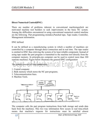 CAD/CAM Module 2 AM/JA
17 Dept. of Mechanical Engg, AJCE
Direct Numerical Control(DNC)
There are number of problems inherent in conventional machiningwhich are
motivated machine tool builders to seek imprivements in the basic NC system.
Among the difficulties encountered in using conventional numerical control machine
are the following Part programming mistakes,Punched tape, Tape reader, Controller,
Management information.
DNC defined
It can be defined as a manufacturing system in which a number of machines are
controlled by a computer through direct connection and in real time. The tape reader
is omitted in DNC thus releiving the system of its least reliable component. Instead of
using tape reader the part program is tranmitted to the machine tool directly from the
computer memory. In principle,one computer can be used to control more than 100
seperate machines. Figure below illustrates the general DNC configuration
The system consists of four components.
1. Central computer
2. Bulk memory which stores the NC part programs.
3. Telecommunication lines.
4. Machine Tools.
The computer calls the part program instructions from bulk storage and sends data
back from the machines. This two way information flow occurs in real time,which
means that machine's requests for instructions must be satisfied almost
 