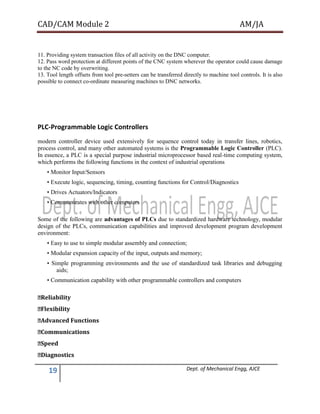 CAD/CAM Module 2 AM/JA
19 Dept. of Mechanical Engg, AJCE
11. Providing system transaction files of all activity on the DNC computer.
12. Pass word protection at different points of the CNC system wherever the operator could cause damage
to the NC code by overwriting.
13. Tool length offsets from tool pre-setters can be transferred directly to machine tool controls. It is also
possible to connect co-ordinate measuring machines to DNC networks.
PLC-Programmable Logic Controllers
modern controller device used extensively for sequence control today in transfer lines, robotics,
process control, and many other automated systems is the Programmable Logic Controller (PLC).
In essence, a PLC is a special purpose industrial microprocessor based real-time computing system,
which performs the following functions in the context of industrial operations
• Monitor Input/Sensors
• Execute logic, sequencing, timing, counting functions for Control/Diagnostics
• Drives Actuators/Indicators
• Communicates with other computers
Some of the following are advantages of PLCs due to standardized hardware technology, modular
design of the PLCs, communication capabilities and improved development program development
environment:
• Easy to use to simple modular assembly and connection;
• Modular expansion capacity of the input, outputs and memory;
• Simple programming environments and the use of standardized task libraries and debugging
aids;
• Communication capability with other programmable controllers and computers
�Reliability
�Flexibility
�Advanced Functions
�Communications
�Speed
�Diagnostics
 