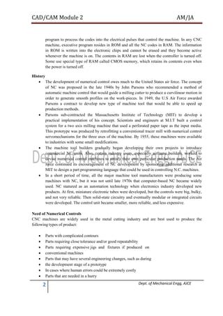 CAD/CAM Module 2 AM/JA
2 Dept. of Mechanical Engg, AJCE
program to process the codes into the electrical pulses that control the machine. In any CNC
machine, executive program resides in ROM and all the NC codes in RAM. The information
in ROM is written into the electronic chips and cannot be erased and they become active
whenever the machine is on. The contents in RAM are lost when the controller is turned off.
Some use special type of RAM called CMOS memory, which retains its contents even when
the power is turned off.
History
 The development of numerical control owes much to the United States air force. The concept
of NC was proposed in the late 1940s by John Parsons who recommended a method of
automatic machine control that would guide a milling cutter to produce a curvilinear motion in
order to generate smooth profiles on the work-pieces. In 1949, the U.S Air Force awarded
Parsons a contract to develop new type of machine tool that would be able to speed up
production methods.
 Parsons sub-contracted the Massachusetts Institute of Technology (MIT) to develop a
practical implementation of his concept. Scientists and engineers at M.I.T built a control
system for a two axis milling machine that used a perforated paper tape as the input media.
This prototype was produced by retrofitting a conventional tracer mill with numerical control
servomechanisms for the three axes of the machine. By 1955, these machines were available
to industries with some small modifications.
 The machine tool builders gradually began developing their own projects to introduce
commercial NC units. Also, certain industry users, especially airframe builders, worked to
devise numerical control machines to satisfy their own particular production needs. The Air
force continued its encouragement of NC development by sponsoring additional research at
MIT to design a part programming language that could be used in controlling N.C. machines.
 In a short period of time, all the major machine tool manufacturers were producing some
machines with NC, but it was not until late 1970s that computer-based NC became widely
used. NC matured as an automation technology when electronics industry developed new
products. At first, miniature electronic tubes were developed, but the controls were big, bulky,
and not very reliable. Then solid-state circuitry and eventually modular or integrated circuits
were developed. The control unit became smaller, more reliable, and less expensive.
Need of Numerical Controls
CNC machines are widely used in the metal cutting industry and are best used to produce the
following types of product:
 Parts with complicated contours
 Parts requiring close tolerance and/or good repeatability
 Parts requiring expensive jigs and fixtures if produced on
 conventional machines
 Parts that may have several engineering changes, such as during
 the development stage of a prototype
 In cases where human errors could be extremely costly
 Parts that are needed in a hurry
 