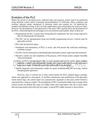 CAD/CAM Module 2 AM/JA
22 Dept. of Mechanical Engg, AJCE
Evolution of the PLC
Before the advent of microprocessors, industrial logic and sequence control used to be performed
using elaborate control panels containing electromechanical or solid-state relays, contactors and
switches, indicator lamps, mechanical or electronic timers and counters etc., all hardwired by
complex and elaborate wiring. In fact, for many applications such control panels are used even today.
However, the development of microprocessors in the early 1980’s quickly led to the development of
the PLCs, which had significant advantages over conventional control panels. Some of these are:
• Programming the PLC is easier than wiring physical components; the only wiring required is
that of connecting the I/O terminals.
• The PLC can be reprogrammed using user-friendly programming devices. Controls must be
physically rewired.
• PLCs take up much less space.
• Installation and maintenance of PLCs is easier, and with present day solid-state technology,
reliability is grater.
• The PLC can be connected to a distributed plant automation system, supervised and monitored.
• Beyond a certain size and complexity of the process, a PLC-based system compare favorably
with control panels.
• Ability of PLCs to accept digital data in serial, parallel and network modes imply a drastic
reduction in plant sensor and actuator wirings, since single cable runs to remote terminal I/O
units can be made. Wiring only need to be made locally from that point.
• Special diagnostic and maintenance modes for quick troubleshooting and servicing, without
disrupting plant operations.
However, since it evolved out of relay control panels the PLCs adopted legacy concepts,
which were applicable to such panels. To facilitate maintenance and modification of the physically
wired control logic, the control panel was systematically organized so that each control formed a
rung much like a rung on a ladder. The development of PLCs retained the ladder logic concept where
control circuits are defined like rungs on a ladder where each rung begins with one or more inputs
and each rung usually ends with only one output. A typical PLC ladder structure is shown below.
 