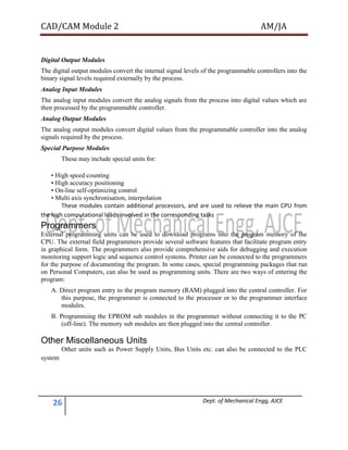 CAD/CAM Module 2 AM/JA
26 Dept. of Mechanical Engg, AJCE
Digital Output Modules
The digital output modules convert the internal signal levels of the programmable controllers into the
binary signal levels required externally by the process.
Analog Input Modules
The analog input modules convert the analog signals from the process into digital values which are
then processed by the programmable controller.
Analog Output Modules
The analog output modules convert digital values from the programmable controller into the analog
signals required by the process.
Special Purpose Modules
These may include special units for:
• High speed counting
• High accuracy positioning
• On-line self-optimizing control
• Multi axis synchronisation, interpolation
These modules contain additional processors, and are used to relieve the main CPU from
the high computational loads involved in the corresponding tasks
Programmers
External programming units can be used to download programs into the program memory of the
CPU. The external field programmers provide several software features that facilitate program entry
in graphical form. The programmers also provide comprehensive aids for debugging and execution
monitoring support logic and sequence control systems. Printer can be connected to the programmers
for the purpose of documenting the program. In some cases, special programming packages that run
on Personal Computers, can also be used as programming units. There are two ways of entering the
program:
A. Direct program entry to the program memory (RAM) plugged into the central controller. For
this purpose, the programmer is connected to the processor or to the programmer interface
modules.
B. Programming the EPROM sub modules in the programmer without connecting it to the PC
(off-line). The memory sub modules are then plugged into the central controller.
Other Miscellaneous Units
Other units such as Power Supply Units, Bus Units etc. can also be connected to the PLC
system
 