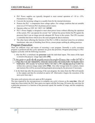 CAD/CAM Module 2 AM/JA
27 Dept. of Mechanical Engg, AJCE
 PLC Power supplies are typically designed to meet normal operation of +10 to -15%.
Fluctuation in voltage.
 Converts the incoming voltage to a useable form for the internal electronics
 Protects the PLC ‘s components from voltage spikes .For voltage condition that are unstable
insist on a CVT between PLC & primary power source.
 Operates either on 120V AC/ 240 V AC/ 24VDC.
 PLC’s Power Supply is designed to meet short power losses without affecting the operation
of the system. PLC can operate for several “ms” without line power before the PS signals the
processor that it can no longer provide adequate DC Power to the system. The CPU executes
a controlled shut down which saves the users program & data in memory
 The other factor affecting the function of the PLC is EMI or electrical noise.Use an isolation
transformer, take care of shielding from Drives, ensure proper earthing & cabling practices.
Program Execution
There are different ways and means of executing a user program. Normally a cyclic execution
program is preferred and this cyclic operators are given due priorities. Program processing in a PLC
happens cyclically with the following execution:
1. After the PLC is initialised, the processor reads the individual inputs. This status of the input
is stored in the process- image input table (PII).
2. This processor processes the program stored in the program memory. This consists of a list of
logic functions and instructions, which are successively processed, so that the required input
information will already be accessed before the read in PII and the matching results are
written into a process-image output table (PIQ). Also other storage areas for counters, timers
and memory bits will be accessed during program processing by the processor if necessary.
3. In the third step after the processing of the user program, the status from the PIQ will transfer
to the outputs and then be switched on and/or off. Afterwards it begins the execution of the
next cycle from step 1.
The same cyclic process also acts upon an RLL program.
The time required by the microprocessor to complete one cycle is known as the scan time. After all
rungs have been tested, the PLC then starts over again with the first rung. Of course the scan time for
a particular processor is a function of the processor speed, the number of rungs, and the complexity
of each rung.
 