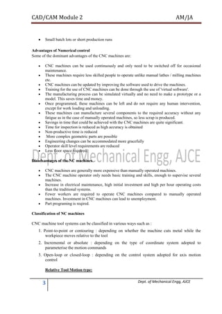 CAD/CAM Module 2 AM/JA
3 Dept. of Mechanical Engg, AJCE
 Small batch lots or short production runs
Advantages of Numerical control
Some of the dominant advantages of the CNC machines are:
 CNC machines can be used continuously and only need to be switched off for occasional
maintenance.
 These machines require less skilled people to operate unlike manual lathes / milling machines
etc.
 CNC machines can be updated by improving the software used to drive the machines.
 Training for the use of CNC machines can be done through the use of 'virtual software'.
 The manufacturing process can be simulated virtually and no need to make a prototype or a
model. This saves time and money.
 Once programmed, these machines can be left and do not require any human intervention,
except for work loading and unloading.
 These machines can manufacture several components to the required accuracy without any
fatigue as in the case of manually operated machines, so less scrap is produced.
 Savings in time that could be achieved with the CNC machines are quite significant.
 Time for inspection is reduced as high accuracy is obtained
 Non-productive time is reduced
 More complex geometric parts are possible
 Engineering changes can be accommodated more gracefully
 Operator skill level requirements are reduced
 Less floor space required.
Disadvantages of the NC machines
 CNC machines are generally more expensive than manually operated machines.
 The CNC machine operator only needs basic training and skills, enough to supervise several
machines.
 Increase in electrical maintenance, high initial investment and high per hour operating costs
than the traditional systems.
 Fewer workers are required to operate CNC machines compared to manually operated
machines. Investment in CNC machines can lead to unemployment.
 Part programing is reqired.
Classification of NC machines
CNC machine tool systems can be classified in various ways such as :
1. Point-to-point or contouring : depending on whether the machine cuts metal while the
workpiece moves relative to the tool
2. Incremental or absolute : depending on the type of coordinate system adopted to
parameterise the motion commands
3. Open-loop or closed-loop : depending on the control system adopted for axis motion
control
Relative Tool Motion type:
 