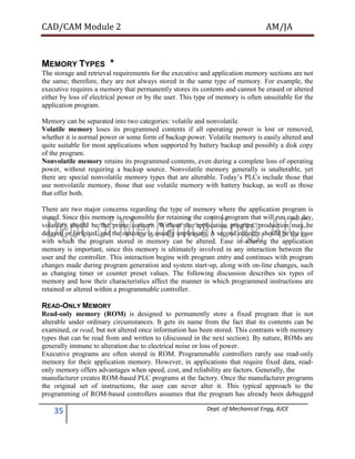 CAD/CAM Module 2 AM/JA
35 Dept. of Mechanical Engg, AJCE
MEMORY TYPES *
The storage and retrieval requirements for the executive and application memory sections are not
the same; therefore, they are not always stored in the same type of memory. For example, the
executive requires a memory that permanently stores its contents and cannot be erased or altered
either by loss of electrical power or by the user. This type of memory is often unsuitable for the
application program.
Memory can be separated into two categories: volatile and nonvolatile.
Volatile memory loses its programmed contents if all operating power is lost or removed,
whether it is normal power or some form of backup power. Volatile memory is easily altered and
quite suitable for most applications when supported by battery backup and possibly a disk copy
of the program.
Nonvolatile memory retains its programmed contents, even during a complete loss of operating
power, without requiring a backup source. Nonvolatile memory generally is unalterable, yet
there are special nonvolatile memory types that are alterable. Today’s PLCs include those that
use nonvolatile memory, those that use volatile memory with battery backup, as well as those
that offer both.
There are two major concerns regarding the type of memory where the application program is
stored. Since this memory is responsible for retaining the control program that will run each day,
volatility should be the prime concern. Without the application program, production may be
delayed or forfeited, and the outcome is usually unpleasant. A second concern should be the ease
with which the program stored in memory can be altered. Ease in altering the application
memory is important, since this memory is ultimately involved in any interaction between the
user and the controller. This interaction begins with program entry and continues with program
changes made during program generation and system start-up, along with on-line changes, such
as changing timer or counter preset values. The following discussion describes six types of
memory and how their characteristics affect the manner in which programmed instructions are
retained or altered within a programmable controller.
READ-ONLY MEMORY
Read-only memory (ROM) is designed to permanently store a fixed program that is not
alterable under ordinary circumstances. It gets its name from the fact that its contents can be
examined, or read, but not altered once information has been stored. This contrasts with memory
types that can be read from and written to (discussed in the next section). By nature, ROMs are
generally immune to alteration due to electrical noise or loss of power.
Executive programs are often stored in ROM. Programmable controllers rarely use read-only
memory for their application memory. However, in applications that require fixed data, read-
only memory offers advantages when speed, cost, and reliability are factors. Generally, the
manufacturer creates ROM-based PLC programs at the factory. Once the manufacturer programs
the original set of instructions, the user can never alter it. This typical approach to the
programming of ROM-based controllers assumes that the program has already been debugged
 