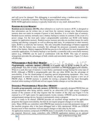 CAD/CAM Module 2 AM/JA
36 Dept. of Mechanical Engg, AJCE
and will never be changed. This debugging is accomplished using a random-access memory–
based PLC or possibly a computer. The final program is then entered into
ROM. ROM application memory is typically found only in very small, dedicated PLCs.
RANDOM-ACCESS MEMORY
Random-access memory (RAM), often referred to as read/write memory (R/W), is designed so
that information can be written into or read from the memory storage area. Random-access
memory does not retain its contents if power is lost; therefore, it is a volatile type of memory.
Random-access memory normally uses a battery backup to sustain its contents in the event of a
power outage. For the most part, today’s programmable controllers use RAM with battery
support for application memory. Random-access memory provides an excellent means for easily
creating and altering a program, as well as allowing data entry. In comparison to other memory
types, RAM is a relatively fast memory. The only noticeable disadvantage of battery-supported
RAM is that the battery may eventually fail, although the processor constantly monitors the
status of the battery. Battery-supported RAM has proven to be sufficient for most programmable
controller applications. If a battery backup is not feasible, a controller with a nonvolatile memory
option (e.g., EPROM) can be used in combination with the RAM. This type of memory
arrangement provides the advantages of both volatile and nonvolatile memory. Figure 5-2 shows
a RAM chip.
PROGRAMMABLE READ-ONLY MEMORY
Programmable read-only memory (PROM) is a special type of ROM because it can be
programmed. Very few of today’s programmable controllers use PROM for application memory.
When it is used, this type of memory is most likely a permanent storage backup for some type of
RAM. Although a PROM is programmable and, like any other ROM, has the advantage of
nonvolatility, it has the disadvantage of requiring special programming equipment. Also, once
programmed, it cannot be easily erased or altered; any program change requires a new set of
PROM chips. A PROM memory is suitable for storing a program that has been thoroughly
checked while residing in RAM and will not require further changes or on-line data entry.
ERASABLE PROGRAMMABLE READ-ONLY MEMORY
Erasable programmable read-only memory (EPROM) is a specially designed PROM that can
be reprogrammed after being entirely erased by an ultraviolet (UV) light source. Complete
erasure of the contents of the chip requires that the window of the chip (see Figure 5-3) be
exposed to a UV light source for approximately twenty minutes. EPROM can be considered a
semipermanent storage device, because it permanently stores a program
until it is ready to be altered. EPROM provides an excellent storage medium for application
programs that require nonvolatility, but that do not require program changes or on-line data
entry. Many OEMs use controllers with EPROM-type memories to provide permanent storage of
the machine program after it has been debugged and is fully operational. OEMs use EPROM
because most of their machines will not require changes or data entry by the user.
An application memory composed of EPROM alone is unsuitable if on-line changes or data entry
are required. However, many controllers offer EPROM application memory as an optional
 