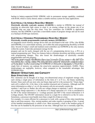 CAD/CAM Module 2 AM/JA
37 Dept. of Mechanical Engg, AJCE
backup to battery-supported RAM. EPROM, with its permanent storage capability, combined
with RAM, which is easily altered, makes a suitable memory system for many applications.
ELECTRICALLY ALTERABLE READ-ONLY MEMORY
Electrically alterable read-only memory (EAROM) is similar to EPROM, but instead of
requiring an ultraviolet light source to erase it, an erasing voltage on the proper pin of an
EAROM chip can wipe the chip clean. Very few controllers use EAROM as application
memory, but like EPROM, it provides a nonvolatile means of program storage and can be used
as a backup to RAM-type memories.
ELECTRICALLY ERASABLE PROGRAMMABLE READ-ONLY MEMORY
Electrically erasable programmable read-only memory (EEPROM) is
an integrated circuit memory storage device that was developed in the mid- 1970s. Like ROMs
and EPROMs, it is a nonvolatile memory, yet it offers the same programming flexibility as RAM
does. Several of today’s small and medium-sized controllers use EEPROM as the only memory
within the system. It provides permanent storage for the
program and can be easily changed with the use of a programming device (e.g., a PC) or a
manual programming unit. These two features help to eliminate downtime and delays associated
with programming changes. They also lessen the disadvantages of electrically erasable
programmable read only memory.
One of the disadvantages of EEPROM is that a byte of memory can be written to only after it has
been erased, thus creating a delay. This delay period is noticeable when on-line program changes
are being made. Another disadvantage of EEPROM is a limitation on the number of times that a
single byte of memory can undergo the erase/write operation (approximately 10,000). These
disadvantages are negligible, however, when compared to the remarkable advantages that
EEPROM offers.
MEMORY STRUCTURE AND CAPACITY
BASIC STRUCTURAL UNITS
PLC memories can be thought of as large, two-dimensional arrays of singleunit storage cells,
each storing a single piece of information in the form of 1 or 0 (i.e., the binary numbering
format). Since each cell can store only one binary digit and bit is the acronym for “binary digit,”
each cell is called a bit. A bit, then, is the smallest structural unit of memory. Although each bit
stores information as either a 1 or a 0, the memory cells do not actually contain the
numbers 1 and 0 per se. Rather, the cells use voltage charges to represent 1 and 0—the presence
of a voltage charge represents a 1, the absence of a charge represents a 0. A bit is considered to
be ON if the stored information is 1 (voltage present) and OFF if the stored information is 0
(voltage absent). The ON/OFF information stored in a single bit is referred to as the bit status.
Sometimes, a processor must handle more than a single bit of data at a time.
For example, it is more efficient for a processor to work with a group of bits when transferring
data to and from memory. Also, storing numbers and codes requires a grouping of bits. A group
of bits handled simultaneously is called a byte. More accurately, a byte is the smallest group of
bits that can be handled by the processor at one time. Although byte size is normally eight bits,
 