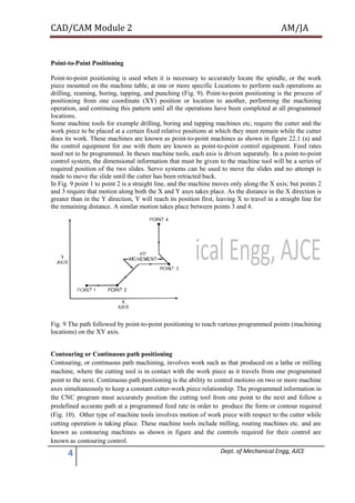 CAD/CAM Module 2 AM/JA
4 Dept. of Mechanical Engg, AJCE
Point-to-Point Positioning
Point-to-point positioning is used when it is necessary to accurately locate the spindle, or the work
piece mounted on the machine table, at one or more specific Locations to perform such operations as
drilling, reaming, boring, tapping, and punching (Fig. 9). Point-to-point positioning is the process of
positioning from one coordinate (XY) position or location to another, performing the machining
operation, and continuing this pattern until all the operations have been completed at all programmed
locations.
Some machine tools for example drilling, boring and tapping machines etc, require the cutter and the
work piece to be placed at a certain fixed relative positions at which they must remain while the cutter
does its work. These machines are known as point-to-point machines as shown in figure 22.1 (a) and
the control equipment for use with them are known as point-to-point control equipment. Feed rates
need not to be programmed. In theses machine tools, each axis is driven separately. In a point-to-point
control system, the dimensional information that must be given to the machine tool will be a series of
required position of the two slides. Servo systems can be used to move the slides and no attempt is
made to move the slide until the cutter has been retracted back.
In Fig. 9 point 1 to point 2 is a straight line, and the machine moves only along the X axis; but points 2
and 3 require that motion along both the X and Y axes takes place. As the distance in the X direction is
greater than in the Y direction, Y will reach its position first, leaving X to travel in a straight line for
the remaining distance. A similar motion takes place between points 3 and 4.
Fig. 9 The path followed by point-to-point positioning to reach various programmed points (machining
locations) on the XY axis.
Contouring or Continuous path positioning
Contouring, or continuous path machining, involves work such as that produced on a lathe or milling
machine, where the cutting tool is in contact with the work piece as it travels from one programmed
point to the next. Continuous path positioning is the ability to control motions on two or more machine
axes simultaneously to keep a constant cutter-work piece relationship. The programmed information in
the CNC program must accurately position the cutting tool from one point to the next and follow a
predefined accurate path at a programmed feed rate in order to produce the form or contour required
(Fig. 10). Other type of machine tools involves motion of work piece with respect to the cutter while
cutting operation is taking place. These machine tools include milling, routing machines etc. and are
known as contouring machines as shown in figure and the controls required for their control are
known as contouring control.
 