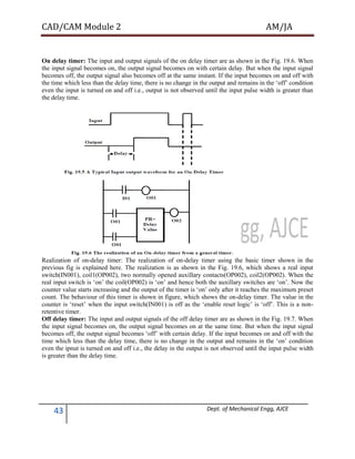 CAD/CAM Module 2 AM/JA
43 Dept. of Mechanical Engg, AJCE
On delay timer: The input and output signals of the on delay timer are as shown in the Fig. 19.6. When
the input signal becomes on, the output signal becomes on with certain delay. But when the input signal
becomes off, the output signal also becomes off at the same instant. If the input becomes on and off with
the time which less than the delay time, there is no change in the output and remains in the ‘off’ condition
even the input is turned on and off i.e., output is not observed until the input pulse width is greater than
the delay time.
Realization of on-delay timer: The realization of on-delay timer using the basic timer shown in the
previous fig is explained here. The realization is as shown in the Fig. 19.6, which shows a real input
switch(IN001), coil1(OP002), two normally opened auxillary contacts(OP002), coil2(OP002). When the
real input switch is ‘on’ the coil(OP002) is ‘on’ and hence both the auxillary switches are ‘on’. Now the
counter value starts increasing and the output of the timer is ‘on’ only after it reaches the maximum preset
count. The behaviour of this timer is shown in figure, which shows the on-delay timer. The value in the
counter is ‘reset’ when the input switch(IN001) is off as the ‘enable reset logic’ is ‘off’. This is a non-
retentive timer.
Off delay timer: The input and output signals of the off delay timer are as shown in the Fig. 19.7. When
the input signal becomes on, the output signal becomes on at the same time. But when the input signal
becomes off, the output signal becomes ‘off’ with certain delay. If the input becomes on and off with the
time which less than the delay time, there is no change in the output and remains in the ‘on’ condition
even the ipnut is turned on and off i.e., the delay in the output is not observed until the input pulse width
is greater than the delay time.
 