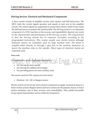 CAD/CAM Module 2 AM/JA
46 Dept. of Mechanical Engg, AJCE
Driving devices- Electrical and Mechanical Components
A drive system consists of amplifier circuits, drive motors, and ball lead-screws. The
MCU feeds the control signals (position and speed) of each axis to the amplifier
circuits. The control signals are augmented to actuate drive motors which in turn rotate
the ball lead-screws to position the machine table. The driving system is an important
component of a CNC machine as the accuracy and repeatability depend very much
on the characteristics and performance of the driving system. The requirement
is that the driving system has to response accurately according to the
programmed instructions. This system usually uses electric motors although
hydraulic motors are sometimes used for large machine tools. The motor is
coupled either directly or through a gear box to the machine leadscrew to
moves the machine slide or the spindle. Three types of electrical motors are
commonly used.
Power units
In machine tools, power is generally required for
 For driving the main spindle
 For driving the saddles and carriages.
 For providing power for some ancillary units.
The motors used for CNC system are of two kinds
 Electrical - AC , DC or Stepper motors
Electric motors are by far the most common component to supply mechanical input to a
linear motion system. Stepper motors and servo motors are the popular choices in linear
motion machinery due to their accuracy and controllability. They exhibit favourable
torque-speed characteristics and are relatively inexpensive.
 
