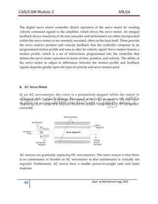 CAD/CAM Module 2 AM/JA
48 Dept. of Mechanical Engg, AJCE
The digital servo motor controller directs operation of the servo motor by sending
velocity command signals to the amplifier, which drives the servo motor. An integral
feedback device (resolver) or devices (encoder and tachometer) are either incorporated
within the servo motor or are remotely mounted, often on the load itself. These provide
the servo motor's position and velocity feedback that the controller compares to its
programmed motion profile and uses to alter its velocity signal. Servo motors feature a
motion profile, which is a set of instructions programmed into the controller that
defines the servo motor operation in terms of time, position, and velocity. The ability of
the servo motor to adjust to differences between the motion profile and feedback
signals depends greatly upon the type of controls and servo motors used.
b. AC Servo Motor
In an AC servomotor, the rotor is a permanent magnet while the stator is
equipped with 3-phase windings. The speed of the rotor is equal to the rotational
frequency of the magnetic field of the stator, which is regulated by the frequency
converter.
AC motors are gradually replacing DC servomotors. The main reason is that there
is no commutator or brushes in AC servomotor so that maintenance is virtually not
required. Furthermore, AC servos have a smaller power-to-weight ratio and faster
response.
 