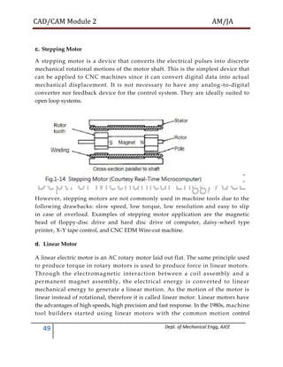 CAD/CAM Module 2 AM/JA
49 Dept. of Mechanical Engg, AJCE
c. Stepping Motor
A stepping motor is a device that converts the electrical pulses into discrete
mechanical rotational motions of the motor shaft. This is the simplest device that
can be applied to CNC machines since it can convert digital data into actual
mechanical displacement. It is not necessary to have any analog-to-digital
converter nor feedback device for the control system. They are ideally suited to
open loop systems.
However, stepping motors are not commonly used in machine tools due to the
following drawbacks: slow speed, low torque, low resolution and easy to slip
in case of overload. Examples of stepping motor application are the magnetic
head of floppy-disc drive and hard disc drive of computer, daisy-wheel type
printer, X-Y tape control, and CNC EDM Wire-cut machine.
d. Linear Motor
A linear electric motor is an AC rotary motor laid out flat. The same principle used
to produce torque in rotary motors is used to produce force in linear motors.
Through the electromagnetic interaction between a coil assembly and a
permanent magnet assembly, the electrical energy is converted to linear
mechanical energy to generate a linear motion. As the motion of the motor is
linear instead of rotational, therefore it is called linear motor. Linear motors have
the advantages of high speeds, high precision and fast response. In the 1980s, machine
tool builders started using linear motors with the common motion control
 