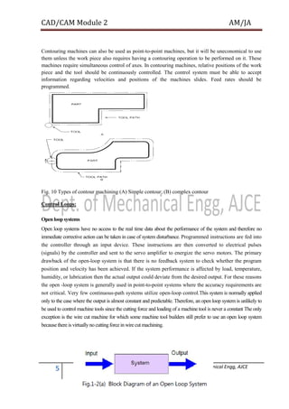 CAD/CAM Module 2 AM/JA
5 Dept. of Mechanical Engg, AJCE
Contouring machines can also be used as point-to-point machines, but it will be uneconomical to use
them unless the work piece also requires having a contouring operation to be performed on it. These
machines require simultaneous control of axes. In contouring machines, relative positions of the work
piece and the tool should be continuously controlled. The control system must be able to accept
information regarding velocities and positions of the machines slides. Feed rates should be
programmed.
Fig. 10 Types of contour machining (A) Simple contour; (B) complex contour
Control Loops:
Open loop systems
Open loop systems have no access to the real time data about the performance of the system and therefore no
immediate corrective action can be taken in case of system disturbance. Programmed instructions are fed into
the controller through an input device. These instructions are then converted to electrical pulses
(signals) by the controller and sent to the servo amplifier to energize the servo motors. The primary
drawback of the open-loop system is that there is no feedback system to check whether the program
position and velocity has been achieved. If the system performance is affected by load, temperature,
humidity, or lubrication then the actual output could deviate from the desired output. For these reasons
the open -loop system is generally used in point-to-point systems where the accuracy requirements are
not critical. Very few continuous-path systems utilize open-loop control.This system is normally applied
only to the case where the output is almost constant and predictable. Therefore, an open loop system is unlikely to
be used to control machine tools since the cutting force and loading of a machine tool is never a constant The only
exception is the wire cut machine for which some machine tool builders still prefer to use an open loop system
because there is virtually no cuttingforce in wire cut machining.
 