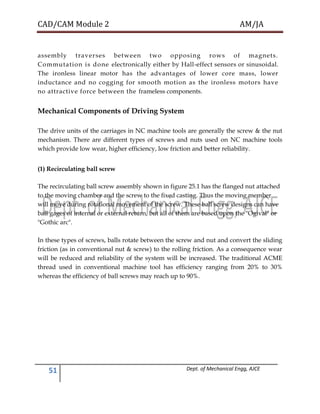 CAD/CAM Module 2 AM/JA
51 Dept. of Mechanical Engg, AJCE
assembly traverses between two opposing rows of magnets.
Commutation is done electronically either by Hall-effect sensors or sinusoidal.
The ironless linear motor has the advantages of lower core mass, lower
inductance and no cogging for smooth motion as the ironless motors have
no attractive force between the frameless components.
Mechanical Components of Driving System
The drive units of the carriages in NC machine tools are generally the screw & the nut
mechanism. There are different types of screws and nuts used on NC machine tools
which provide low wear, higher efficiency, low friction and better reliability.
(1) Recirculating ball screw
The recirculating ball screw assembly shown in figure 25.1 has the flanged nut attached
to the moving chamber and the screw to the fixed casting. Thus the moving member
will move during rotational movement of the screw. These ball screw designs can have
ball gages of internal or external return, but all of them are based upon the "Ogival" or
"Gothic arc".
In these types of screws, balls rotate between the screw and nut and convert the sliding
friction (as in conventional nut & screw) to the rolling friction. As a consequence wear
will be reduced and reliability of the system will be increased. The traditional ACME
thread used in conventional machine tool has efficiency ranging from 20% to 30%
whereas the efficiency of ball screws may reach up to 90%.
 