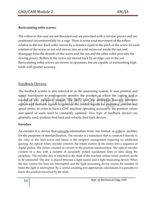 CAD/CAM Module 2 AM/JA
54 Dept. of Mechanical Engg, AJCE
Recirculating roller screws:
The rollers in this case are not threaded and are provided with a circular groove and are
positioned circumferentially by a cage. There is some axial movement of the rollers
relative to the nut. Each roller moves by a distance equal to the pitch of the screw for each
rotation of the screw or nut and moves into an axial recess cut inside the nut and
disengage from the threads on the screw and the nut and the other roller provides the
driving power. Rollers in the recess are moved back by an edge cam in the nut.
Recirculating roller screws are slower in operation, but are capable of transmitting high
loads with greater accuracy.
Feedback Devices
The feedback system is also referred to as the measuring system. It uses position and
speed transducers to continuously monitor the position at which the cutting tool is
located at any particular instant. The MCU uses the difference between reference
signals and feedback signals to generate the control signals for correcting position and
speed errors. In order to have a CNC machine operating accurately, the position values
and speed of axels need to constantly updated. Two type of feedback devices are
generally used, position feed back and velocity feed back devices
Encoders
An encoder is a device that converts information from one format or code to another,
for the purposes of standardization. The encoder is a transducer that is connected directly to
the rotor or the lead screw and hence is the simplest arrangement requiring no additional
gearing. An optical rotary encoder converts the rotary motion of the motor into a sequence of
digital pulses. The pulses counted to convert to the position measurement. The optical encoder
consists of a disc with a number of accurately etched equidistant lines or slots along the
periphery. The encoder disc is attached to the shaft of the machine whose rotary position needs
to be measured. The disc is placed between a light source and a light-measuring device. When
the disc rotates the lines are interrupted and the light-measuring device counts the number of
times the light is interrupted. By a careful counting and appropriate calculations it is possible to
know the position traversed by the shaft.
 