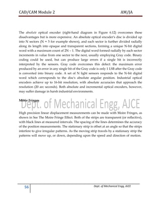 CAD/CAM Module 2 AM/JA
56 Dept. of Mechanical Engg, AJCE
The absolute optical encoder (right-hand diagram in Figure 6.12) overcomes these
disadvantages but is more expensive. An absolute optical encoder's disc is divided up
into N sectors (N = 5 for example shown), and each sector is further divided radially
along its length into opaque and transparent sections, forming a unique N-bit digital
word with a maximum count of 2N – 1. The digital word formed radially by each sector
increments in value from one sector to the next, usually employing Gray code. Binary
coding could be used, but can produce large errors if a single bit is incorrectly
interpreted by the sensors. Gray code overcomes this defect: the maximum error
produced by an error in any single bit of the Gray code is only 1 LSB after the Gray code
is converted into binary code. A set of N light sensors responds to the N-bit digital
word which corresponds to the disc's absolute angular position. Industrial optical
encoders achieve up to 16-bit resolution, with absolute accuracies that approach the
resolution (20 arc seconds). Both absolute and incremental optical encoders, however,
may suffer damage in harsh industrial environments.
Morie Fringes
High precision linear displacement measurements can be made with Moire Fringes, as
shown in See The Moire Fringe Effect. Both of the strips are transparent (or reflective),
with black lines at measured intervals. The spacing of the lines determines the accuracy
of the position measurements. The stationary strip is offset at an angle so that the strips
interfere to give irregular patterns. As the moving strip travels by a stationary strip the
patterns will move up, or down, depending upon the speed and direction of motion.
 