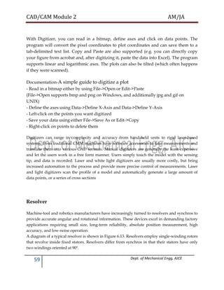 CAD/CAM Module 2 AM/JA
59 Dept. of Mechanical Engg, AJCE
With Digitizer, you can read in a bitmap, define axes and click on data points. The
program will convert the pixel coordinates to plot coordinates and can save them to a
tab-delimited text list. Copy and Paste are also supported (e.g. you can directly copy
your figure from acrobat and, after digitizing it, paste the data into Excel). The program
supports linear and logarithmic axes. The plots can also be tilted (which often happens
if they were scanned).
Documentation-A simple guide to digitize a plot
- Read in a bitmap either by using File->Open or Edit->Paste
(File->Open supports bmp and png on Windows, and additionally jpg and gif on
UNIX)
- Define the axes using Data->Define X-Axis and Data->Define Y-Axis
- Left-click on the points you want digitized
- Save your data using either File->Save As or Edit->Copy
- Right-click on points to delete them
Digitizers can range in complexity and accuracy from hand-held units to rigid laser-based
systems. Even traditional CMM machines have software accessories to take measurements and
translate them into various CAD formats. Manual digitizers are generally the least expensive
and let the users work in a free form manner. Users simply touch the model with the sensing
tip, and data is recorded. Laser and white light digitizers are usually more costly, but bring
increased automation to the process and provide more precise control of measurements. Laser
and light digitizers scan the profile of a model and automatically generate a large amount of
data points, or a series of cross sections
Resolver
Machine-tool and robotics manufacturers have increasingly turned to resolvers and synchros to
provide accurate angular and rotational information. These devices excel in demanding factory
applications requiring small size, long-term reliability, absolute position measurement, high
accuracy, and low-noise operation.
A diagram of a typical resolver is shown in Figure 6.13. Resolvers employ single-winding rotors
that revolve inside fixed stators. Resolvers differ from synchros in that their stators have only
two windings oriented at 90º.
 