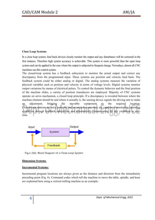 CAD/CAM Module 2 AM/JA
6 Dept. of Mechanical Engg, AJCE
Close Loop Systems
In a close loop system, feed back devices closely monitor the output and any disturbance will be corrected in the
first instance. Therefore high system accuracy is achievable. This system is more powerful than the open loop
system and can be applied to the case where the output is subjected to frequent change. Nowadays, almost all CNC
machines use this control system.
The closed-loop system has a feedback subsystem to monitor the actual output and correct any
discrepancy from the programmed input. These systems use position and velocity feed back. The
feedback system could be either analog or digital. The analog systems measure the variation of
physical variables such as position and velocity in terms of voltage levels. Digital systems monitor
output variations by means of electrical pulses. To control the dynamic behavior and the final position
of the machine slides, a variety of position transducers are employed. Majority of CNC systems
operate on servo mechanism, a closed loop principle. If a discrepancy is revealed between where the
machine element should be and where it actually is, the sensing device signals the driving unit to make
an adjustment, bringing the movable component to the required location.
Closed-loop systems are very powerful and accurate because they are capable of monitoring operating
conditions through feedback subsystems and automatically compensating for any variations in real-
time.
Dimension Systems:
Incremental Systems:
Incremental program locations are always given as the distance and direction from the immediately
preceding point (Fig. 6). Command codes which tell the machine to move the table, spindle, and knee
are explained here using a vertical milling machine as an example:
 