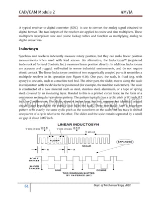 CAD/CAM Module 2 AM/JA
61 Dept. of Mechanical Engg, AJCE
A typical resolver-to-digital converter (RDC) is use to convert the analog signal obtained to
digital format. The two outputs of the resolver are applied to cosine and sine multipliers. These
multipliers incorporate sine and cosine lookup tables and function as multiplying analog to
digital converters.
Inductosyn
Synchros and resolvers inherently measure rotary position, but they can make linear position
measurements when used with lead screws. An alternative, the Inductosyn™ (registered
trademark of Farrand Controls, Inc.) measures linear position directly. In addition, Inductosyns
are accurate and rugged, well-suited to severe industrial environments, and do not require
ohmic contact. The linear Inductosyn consists of two magnetically coupled parts; it resembles a
multipole resolver in its operation (see Figure 6.16). One part, the scale, is fixed (e.g. with
epoxy) to one axis, such as a machine tool bed. The other part, the slider, moves along the scale
in conjunction with the device to be positioned (for example, the machine tool carrier). The scale
is constructed of a base material such as steel, stainless steel, aluminum, or a tape of spring
steel, covered by an insulating layer. Bonded to this is a printed circuit trace, in the form of a
continuous rectangular waveform pattern. The pattern typically has a cyclic pitch of 0.1 inch, 0.2
inch, or 2 millimeters. The slider, about 4 inches long, has two separate but identical printed
circuit traces bonded to the surface that faces the scale. These two traces have a waveform
pattern with exactly the same cyclic pitch as the waveform on the scale, but one trace is shifted
onequarter of a cycle relative to the other. The slider and the scale remain separated by a small
air gap of about 0.007 inch.
 