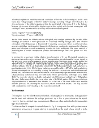 CAD/CAM Module 2 AM/JA
62 Dept. of Mechanical Engg, AJCE
Inductosyn operation resembles that of a resolver. When the scale is energized with a sine
wave, this voltage couples to the two slider windings, inducing voltages proportional to the
sine and cosine of the slider's spacing within the cyclic pitch of the scale. If S is the distance
between pitches, and X is the slider displacement within a pitch, and the scale is energized with
a voltage V sinwt, then the slider windings will see terminal voltages of:
V (sine output) = V sinwt sin[2pX/S]
V (cosine output) = V sinwt cos[2pX/S].
As the slider moves the distance of the scale pitch, the voltages produced by the two slider
windings are similar to those produced by a resolver rotating through 360º. The absolute
orientation of the Inductosyn is determined by counting successive pitches in either direction
from an established starting point. Because the Inductosyn consists of a large number of cycles,
some form of coarse control is necessary in order to avoid ambiguity. The usual method of
providing this is to use a resolver or synchro operated through a rack and pinion or a lead
screw.
In contrast to a resolver's highly efficient transformation of 1:1 or 2:1, typical Inductosyns
operate with transformation ratios of 100:1. This results in a pair of sinusoidal output signals in
the milli volt range which generally require amplification. Since the slider output signals are
derived from an average of several spatial cycles, small errors in conductor spacing have
minimal effects. This is an important reason for the Inductosyn's very high accuracy. In
combination with 12-bit RDCs, linear Inductosyns readily achieve 25 micro inch resolutions.
Rotary inductosyns can be created by printing the scale on a circular rotor and the slider's track
pattern on a circular stator. Such rotary devices can achieve very high resolutions. For instance,
a typical rotary Inductosyn may have 360 cyclic pitches per rotation, and might use a 12-bit
RDC. The converter effectively divides each pitch into 4096 sectors. Multiplying by 360 pitches,
the rotary Inductosyn divides the circle into a total of 1,474,560 sectors. This corresponds to an
angular resolution of less than 0.9 arc seconds. As in the case of the linear Inductosyn, a means
must be provided for counting the individual pitches as the shaft rotates. This may be done
with an additional resolver acting as the coarse measurement
Tachometer
The simplest way for speed measurement of a rotating body is to mount a tachogenerator
on the shaft and measure the voltage generated by it that is proportional to the speed.
However this is a contact type measurement. There are other methods also for noncontact
type measurements.
The first method is an optical method shown in Fig. 9. An opaque disc with perforations or
transparent windows at regular interval is mounted on the shaft whose speed is to be
 