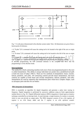 CAD/CAM Module 2 AM/JA
8 Dept. of Mechanical Engg, AJCE
Fig. 7 A work piece dimensioned in the absolute system mode. Note: All dimensions are given from a
known point of reference.
• A “X plus” (X+) command will cause the cutting tool to be located to the right of the zero or origin
point.
• A “X minus” (X-) command will cause the cutting tool to be located to the left of the zero or origin
point.
• A “Y plus” (Y+) command will cause the cutting tool to be located toward the column.
• A “Y minus” (Y-) command will cause the cutting tool to be located away from the column.
In absolute programming, the G90 command indicates to the computer and MCU that the
programming is in the absolute mode.
Interpolation
The method by which contouring machine tools move from one programmed point to the next
is called interpolation. This ability to merge individual axis points into a predefined tool path
is built into most of today’s MCUs. There are five methods of interpolation: linear, circular,
helical, parabolic, and cubic. All contouring controls provide linear interpolation, and most
controls are capable of both linear and circular interpolation. Helical, parabolic, and cubic
interpolation are used by industries that manufacture parts which have complex shapes, such
as aerospace parts and dies for car bodies.
DDA integrator & Interpolators
DDA is essentially an algorithm for digital integration and generates a pulse train varying in
frequency. Digital integration is performed by successive additions using an Euler approximation
method shown in Fig. 24.1 Digital differential analyzer (DDA) integration is based upon an iterative
technique controlled by an interrupt clock. At each interrupt, a single iteration of a routine is executed,
which in turn can provide an output pulse. The DDA integrator consists of two n-bit registers, Q
register is an n-bit binary adder and the V register is an n-bit up/down counter.
 