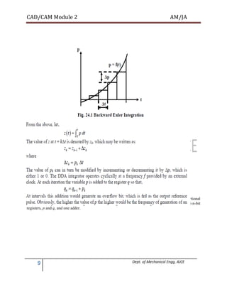 CAD/CAM Module 2 AM/JA
9 Dept. of Mechanical Engg, AJCE
Overflow and a reference pulse. Thus the rate of generartion of the reference pulse would be proportional
to the value of p. A schematic diagram of a DDA integrator is shown in Fig. 24.2. It consists of two n-bit
registers, p and q, and one adder.
 
