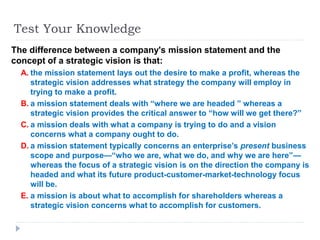 Test Your Knowledge
The difference between a company's mission statement and the
concept of a strategic vision is that:
A. the mission statement lays out the desire to make a profit, whereas the
strategic vision addresses what strategy the company will employ in
trying to make a profit.
B. a mission statement deals with “where we are headed ” whereas a
strategic vision provides the critical answer to “how will we get there?”
C. a mission deals with what a company is trying to do and a vision
concerns what a company ought to do.
D. a mission statement typically concerns an enterprise’s present business
scope and purpose—“who we are, what we do, and why we are here”—
whereas the focus of a strategic vision is on the direction the company is
headed and what its future product-customer-market-technology focus
will be.
E. a mission is about what to accomplish for shareholders whereas a
strategic vision concerns what to accomplish for customers.
 