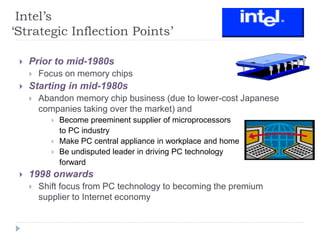 Intel’s
‘Strategic Inflection Points’
 Prior to mid-1980s
 Focus on memory chips
 Starting in mid-1980s
 Abandon memory chip business (due to lower-cost Japanese
companies taking over the market) and
 Become preeminent supplier of microprocessors
to PC industry
 Make PC central appliance in workplace and home
 Be undisputed leader in driving PC technology
forward
 1998 onwards
 Shift focus from PC technology to becoming the premium
supplier to Internet economy
 
