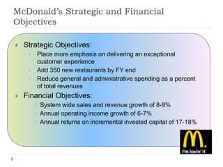  Strategic Objectives:
 Place more emphasis on delivering an exceptional
customer experience
 Add 350 new restaurants by FY end
 Reduce general and administrative spending as a percent
of total revenues
 Financial Objectives:
 System wide sales and revenue growth of 8-9%
 Annual operating income growth of 6-7%
 Annual returns on incremental invested capital of 17-18%
McDonald’s Strategic and Financial
Objectives
 