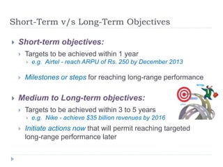 Short-Term v/s Long-Term Objectives
 Short-term objectives:
 Targets to be achieved within 1 year
 e.g. Airtel - reach ARPU of Rs. 250 by December 2013
 Milestones or steps for reaching long-range performance
 Medium to Long-term objectives:
 Targets to be achieved within 3 to 5 years
 e.g. Nike - achieve $35 billion revenues by 2016
 Initiate actions now that will permit reaching targeted
long-range performance later
 