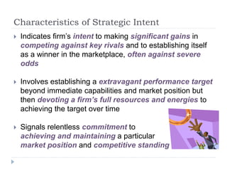 Characteristics of Strategic Intent
 Indicates firm’s intent to making significant gains in
competing against key rivals and to establishing itself
as a winner in the marketplace, often against severe
odds
 Involves establishing a extravagant performance target
beyond immediate capabilities and market position but
then devoting a firm’s full resources and energies to
achieving the target over time
 Signals relentless commitment to
achieving and maintaining a particular
market position and competitive standing
 