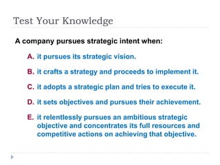 Test Your Knowledge
A company pursues strategic intent when:
A. it pursues its strategic vision.
B. it crafts a strategy and proceeds to implement it.
C. it adopts a strategic plan and tries to execute it.
D. it sets objectives and pursues their achievement.
E. it relentlessly pursues an ambitious strategic
objective and concentrates its full resources and
competitive actions on achieving that objective.
 