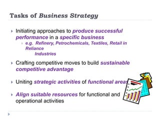  Initiating approaches to produce successful
performance in a specific business
 e.g. Refinery, Petrochemicals, Textiles, Retail in
Reliance
Industries
 Crafting competitive moves to build sustainable
competitive advantage
 Uniting strategic activities of functional areas
 Align suitable resources for functional and
operational activities
Tasks of Business Strategy
 