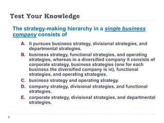 Test Your Knowledge
The strategy-making hierarchy in a single business
company consists of
A. it pursues business strategy, divisional strategies, and
departmental strategies.
B. business strategy, functional strategies, and operating
strategies, whereas in a diversified company it consists of
corporate strategy, business strategies (one for each
business the diversified company is in), functional
strategies, and operating strategies.
C. business strategy and operating strategy.
D. company strategy, divisional strategies, and functional
strategies.
E. corporate strategy, divisional strategies, and departmental
strategies.
 