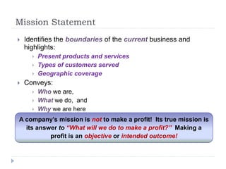 Mission Statement
 Identifies the boundaries of the current business and
highlights:
 Present products and services
 Types of customers served
 Geographic coverage
 Conveys:
 Who we are,
 What we do, and
 Why we are here
A company’s mission is not to make a profit! Its true mission is
its answer to “What will we do to make a profit?” Making a
profit is an objective or intended outcome!
 