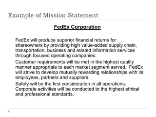 Example of Mission Statement
FedEx Corporation
FedEx will produce superior financial returns for
shareowners by providing high value-added supply chain,
transportation, business and related information services
through focused operating companies.
Customer requirements will be met in the highest quality
manner appropriate to each market segment served. FedEx
will strive to develop mutually rewarding relationships with its
employees, partners and suppliers.
Safety will be the first consideration in all operations.
Corporate activities will be conducted to the highest ethical
and professional standards.
 