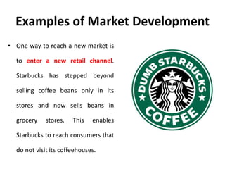 Examples of Market Development
• One way to reach a new market is
to enter a new retail channel.
Starbucks has stepped beyond
selling coffee beans only in its
stores and now sells beans in
grocery stores. This enables
Starbucks to reach consumers that
do not visit its coffeehouses.
 
