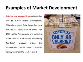 Examples of Market Development
• Entering new geographic areas is another
way to pursue market development.
Philadelphia-based Tasty Baking Company
has sold its Tastykake snack cakes since
1914 within Pennsylvania and adjoining
states. Now it is extensively distributing
Tastykake’s products within the
southeastern United States. Displaced
Pennsylvanians in the south rejoiced.
 