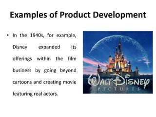 Examples of Product Development
• In the 1940s, for example,
Disney expanded its
offerings within the film
business by going beyond
cartoons and creating movie
featuring real actors.
 